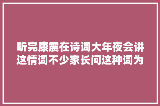 听完康震在诗词大年夜会讲这情词不少家长问这种词为何还让孩子背