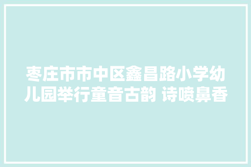 枣庄市市中区鑫昌路小学幼儿园举行童音古韵 诗喷鼻香满园诗歌朗诵比赛