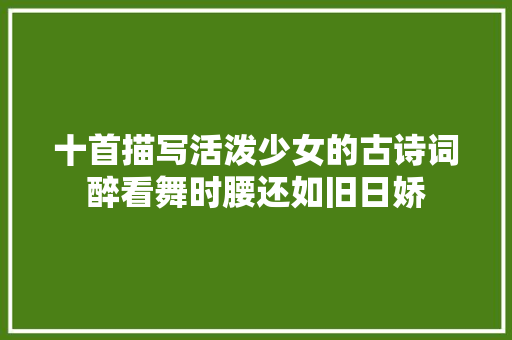十首描写活泼少女的古诗词醉看舞时腰还如旧日娇