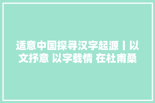 适意中国探寻汉字起源丨以文抒意 以字载情 在杜甫桑梓与诗圣超时空对话
