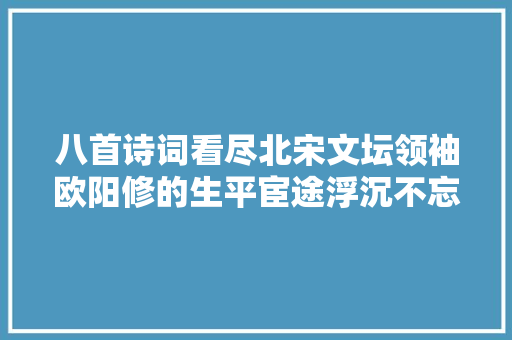 八首诗词看尽北宋文坛领袖欧阳修的生平宦途浮沉不忘初心