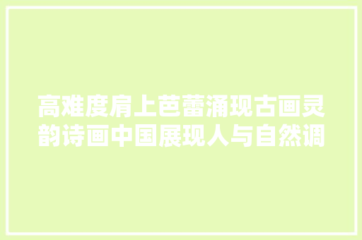 高难度肩上芭蕾涌现古画灵韵诗画中国展现人与自然调和之美