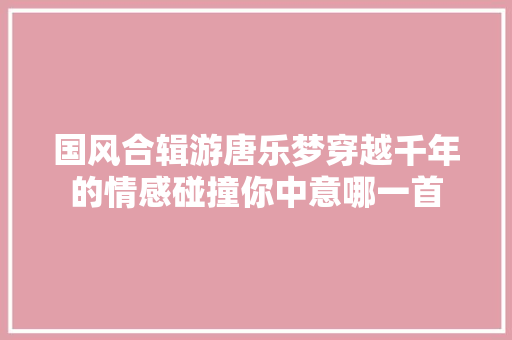 国风合辑游唐乐梦穿越千年的情感碰撞你中意哪一首