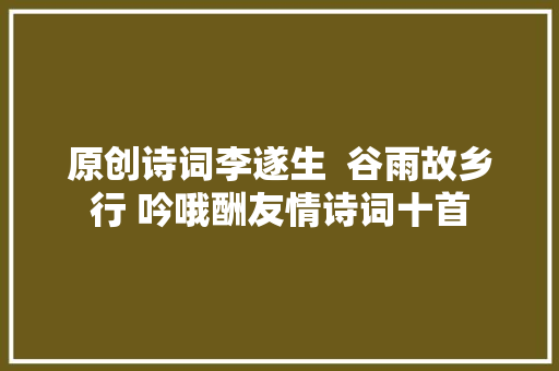 原创诗词李遂生  谷雨故乡行 吟哦酬友情诗词十首