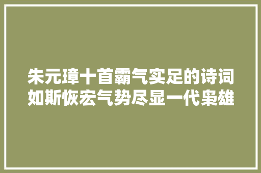 朱元璋十首霸气实足的诗词如斯恢宏气势尽显一代枭雄之气