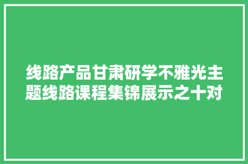 线路产品甘肃研学不雅光主题线路课程集锦展示之十对话古今边塞长歌研学游