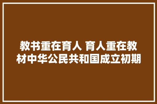 教书重在育人 育人重在教材中华公民共和国成立初期中小学语文教材思惟政治教诲功能探析