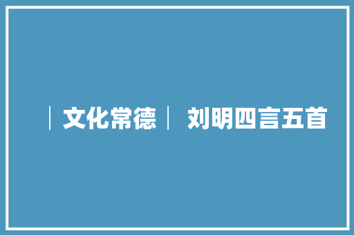 │文化常德│ 刘明四言五首