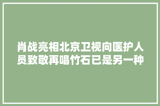 肖战亮相北京卫视向医护人员致敬再唱竹石已是另一种心境