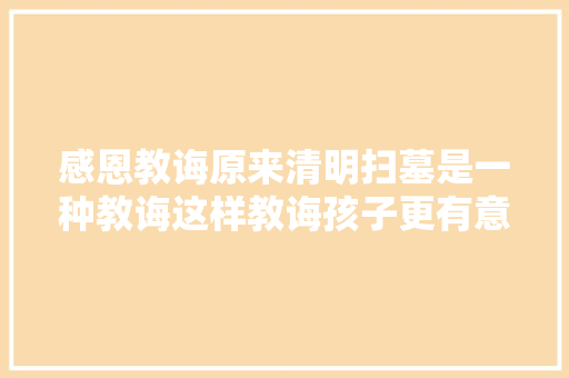 感恩教诲原来清明扫墓是一种教诲这样教诲孩子更有意义