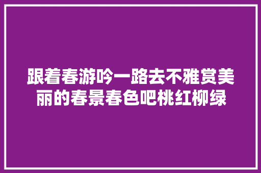 跟着春游吟一路去不雅赏美丽的春景春色吧桃红柳绿