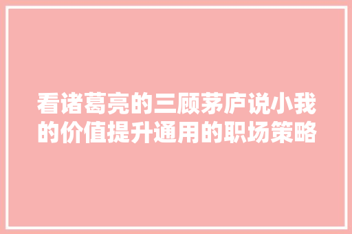 看诸葛亮的三顾茅庐说小我的价值提升通用的职场策略