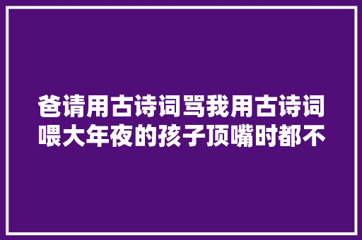 爸请用古诗词骂我用古诗词喂大年夜的孩子顶嘴时都不一般