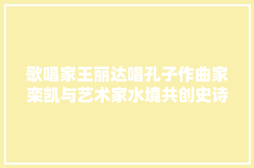 歌唱家王丽达唱孔子作曲家栾凯与艺术家水境共创史诗级佳作