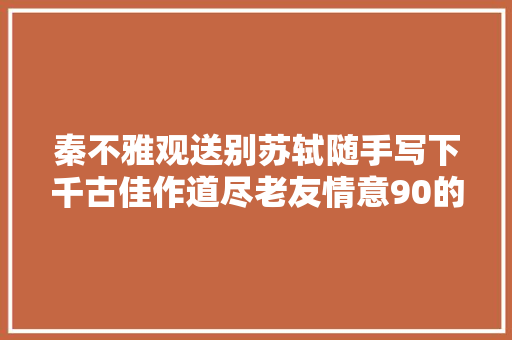 秦不雅观送别苏轼随手写下千古佳作道尽老友情意90的人哭着读完