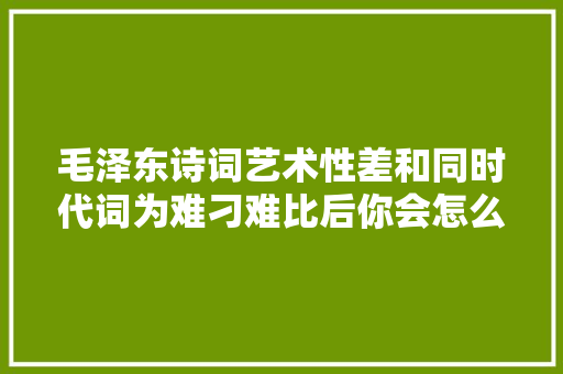 毛泽东诗词艺术性差和同时代词为难刁难比后你会怎么看