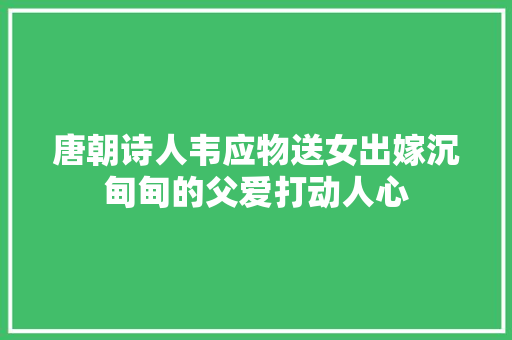 唐朝诗人韦应物送女出嫁沉甸甸的父爱打动人心