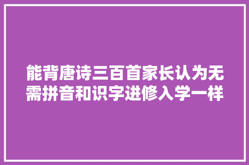 能背唐诗三百首家长认为无需拼音和识字进修入学一样很优秀