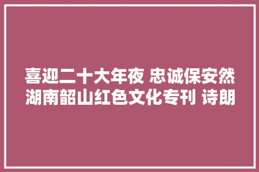 喜迎二十大年夜 忠诚保安然湖南韶山红色文化专刊 诗朗诵征程灿灿