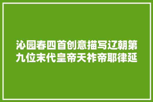 沁园春四首创意描写辽朝第九位末代皇帝天祚帝耶律延禧
