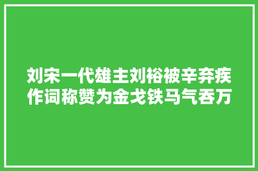 刘宋一代雄主刘裕被辛弃疾作词称赞为金戈铁马气吞万里如虎