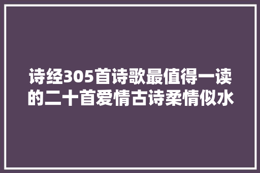 诗经305首诗歌最值得一读的二十首爱情古诗柔情似水