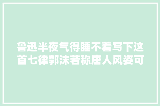 鲁迅半夜气得睡不着写下这首七律郭沫若称唐人风姿可称绝唱
