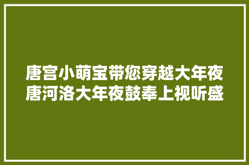唐宫小萌宝带您穿越大年夜唐河洛大年夜鼓奉上视听盛宴这份节目攻略让您先睹为快