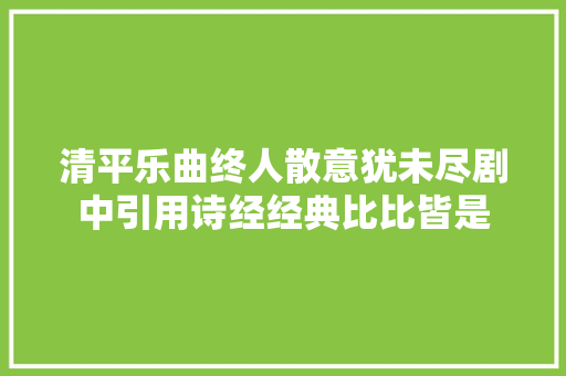 清平乐曲终人散意犹未尽剧中引用诗经经典比比皆是