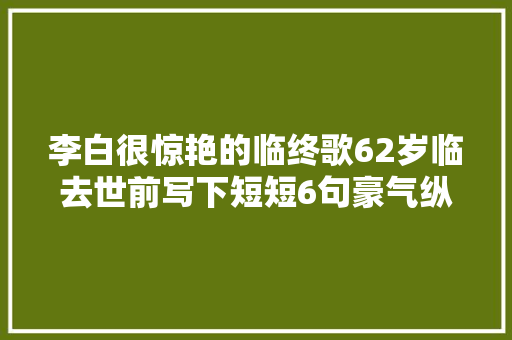 李白很惊艳的临终歌62岁临去世前写下短短6句豪气纵横