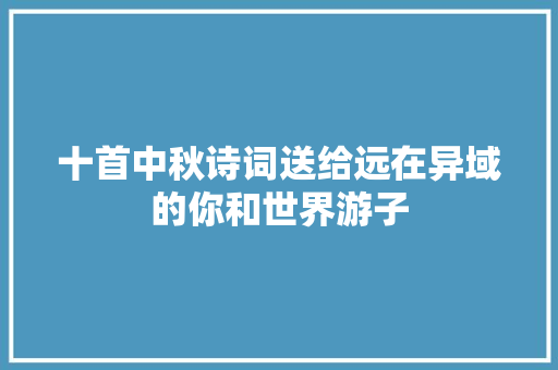 十首中秋诗词送给远在异域的你和世界游子