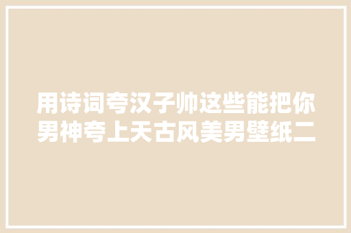 用诗词夸汉子帅这些能把你男神夸上天古风美男壁纸二
