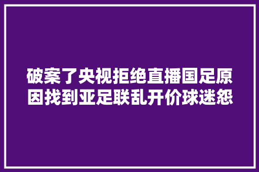 破案了央视拒绝直播国足原因找到亚足联乱开价球迷怨声载道