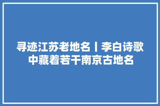 寻迹江苏老地名丨李白诗歌中藏着若干南京古地名