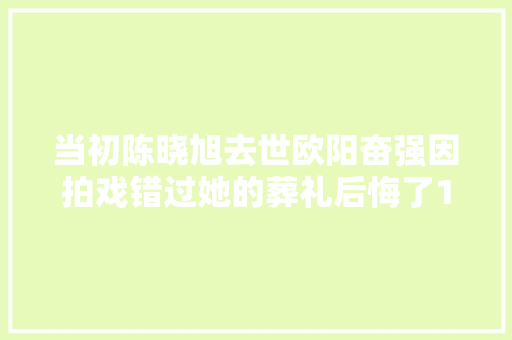 当初陈晓旭去世欧阳奋强因拍戏错过她的葬礼后悔了15年