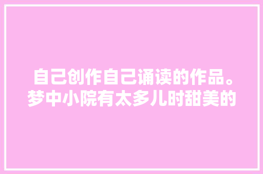 自己创作自己诵读的作品。梦中小院有太多儿时甜美的记忆