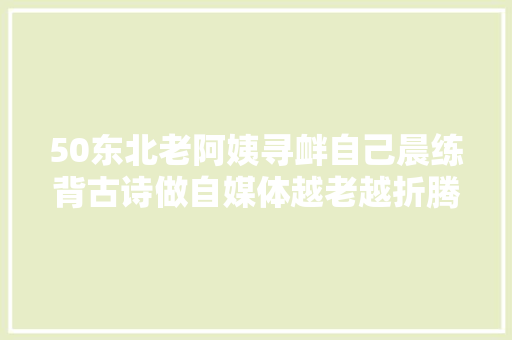 50东北老阿姨寻衅自己晨练背古诗做自媒体越老越折腾
