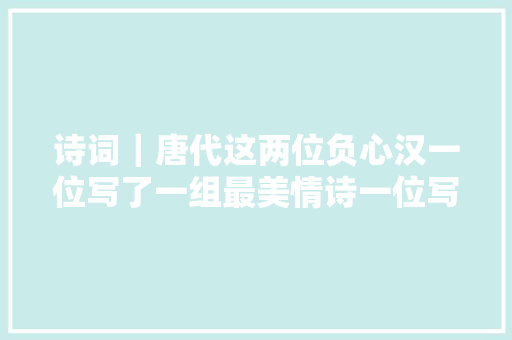 诗词｜唐代这两位负心汉一位写了一组最美情诗一位写了一首最美失落恋诗