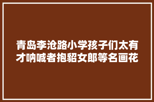 青岛李沧路小学孩子们太有才呐喊者抱貂女郎等名画花式模仿