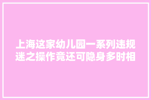 上海这家幼儿园一系列违规迷之操作竟还可隐身多时相关部门立时处理