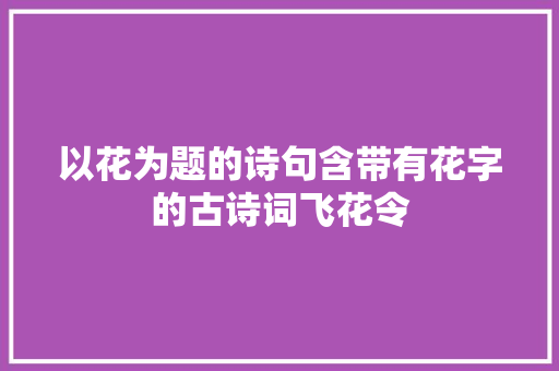 以花为题的诗句含带有花字的古诗词飞花令