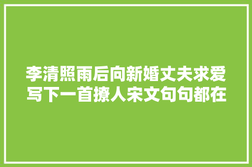 李清照雨后向新婚丈夫求爱写下一首撩人宋文句句都在诉说相思