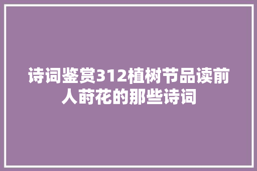 诗词鉴赏312植树节品读前人莳花的那些诗词