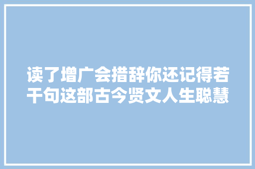 读了增广会措辞你还记得若干句这部古今贤文人生聪慧全书