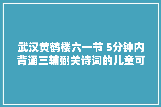 武汉黄鹤楼六一节 5分钟内背诵三辅弼关诗词的儿童可免票