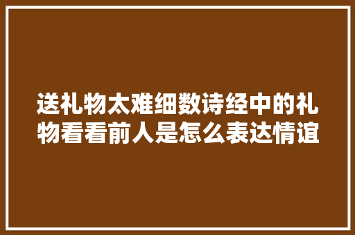 送礼物太难细数诗经中的礼物看看前人是怎么表达情谊的