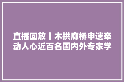 直播回放丨木拱廊桥申遗牵动人心近百名国内外专家学者齐聚庆元