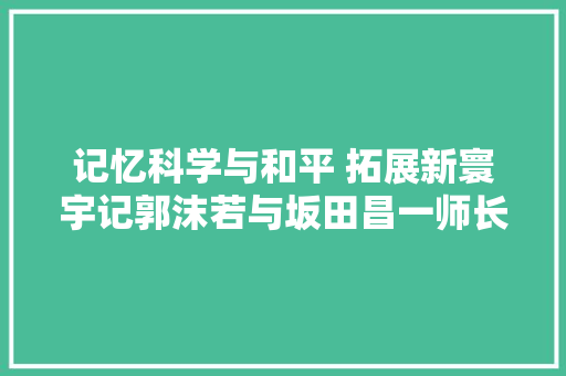 记忆科学与和平 拓展新寰宇记郭沫若与坂田昌一师长教师的友情‖郭平英