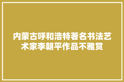 内蒙古呼和浩特著名书法艺术家李朝平作品不雅赏