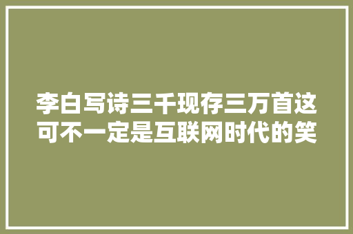 李白写诗三千现存三万首这可不一定是互联网时代的笑话